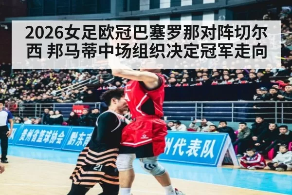 2026女足欧冠巴塞罗那对阵切尔西 邦马蒂中场组织决定冠军走向